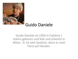 Guido Daniele
Guido Daniele ist 1950 in Calabria /
Italien geboren und lebt und arbeitet in
Milan. Er ist sehr beühmt, denn er malt
Tiere auf Händen.
 