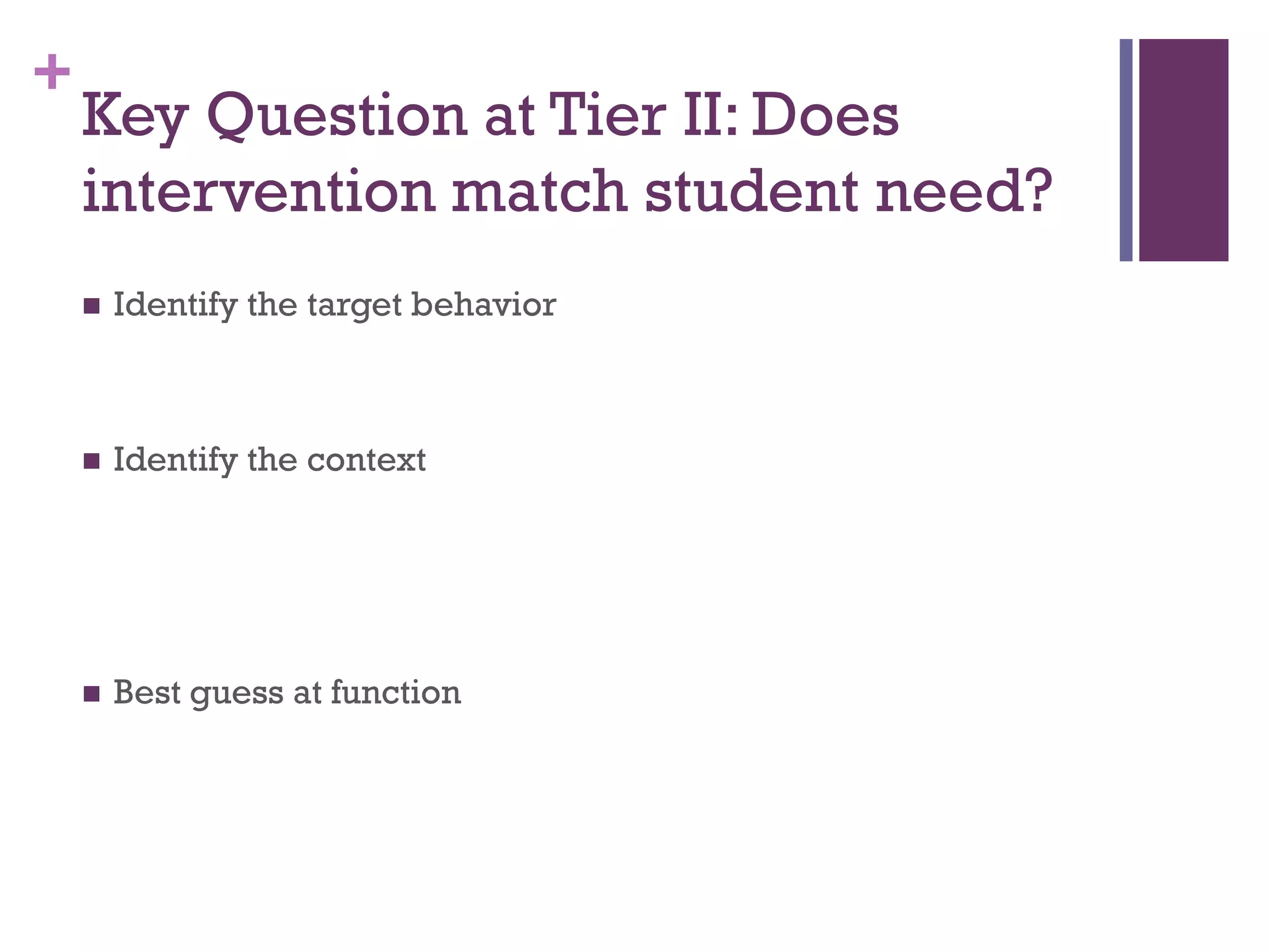 +
    Key Question at Tier II: Does
    intervention match student need?
       Identify the target behavior



       Identify the context




       Best guess at function
 