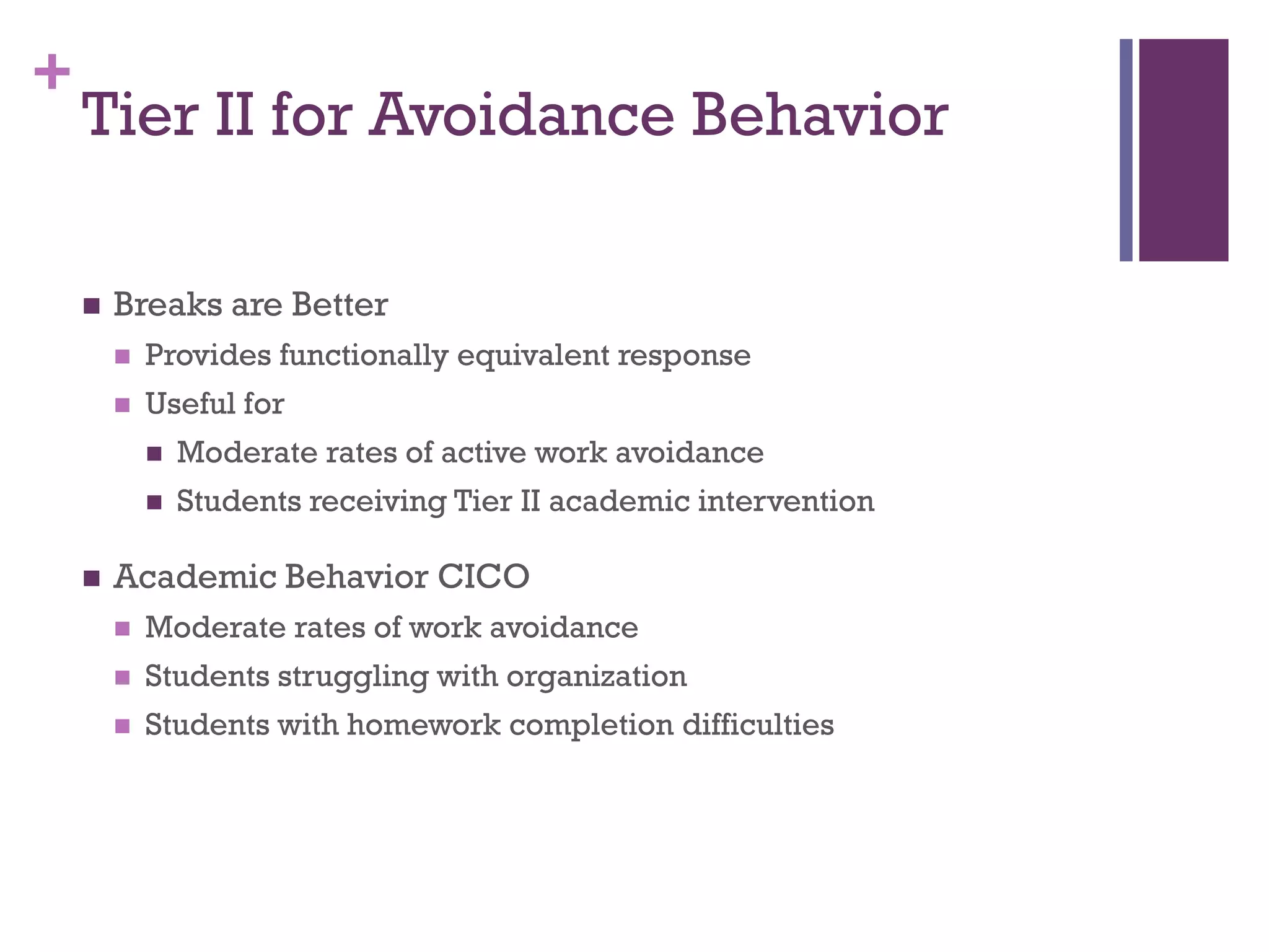 +
    Tier II for Avoidance Behavior

       Breaks are Better
           Provides functionally equivalent response
           Useful for
               Moderate rates of active work avoidance
               Students receiving Tier II academic intervention

       Academic Behavior CICO
           Moderate rates of work avoidance
           Students struggling with organization
           Students with homework completion difficulties
 