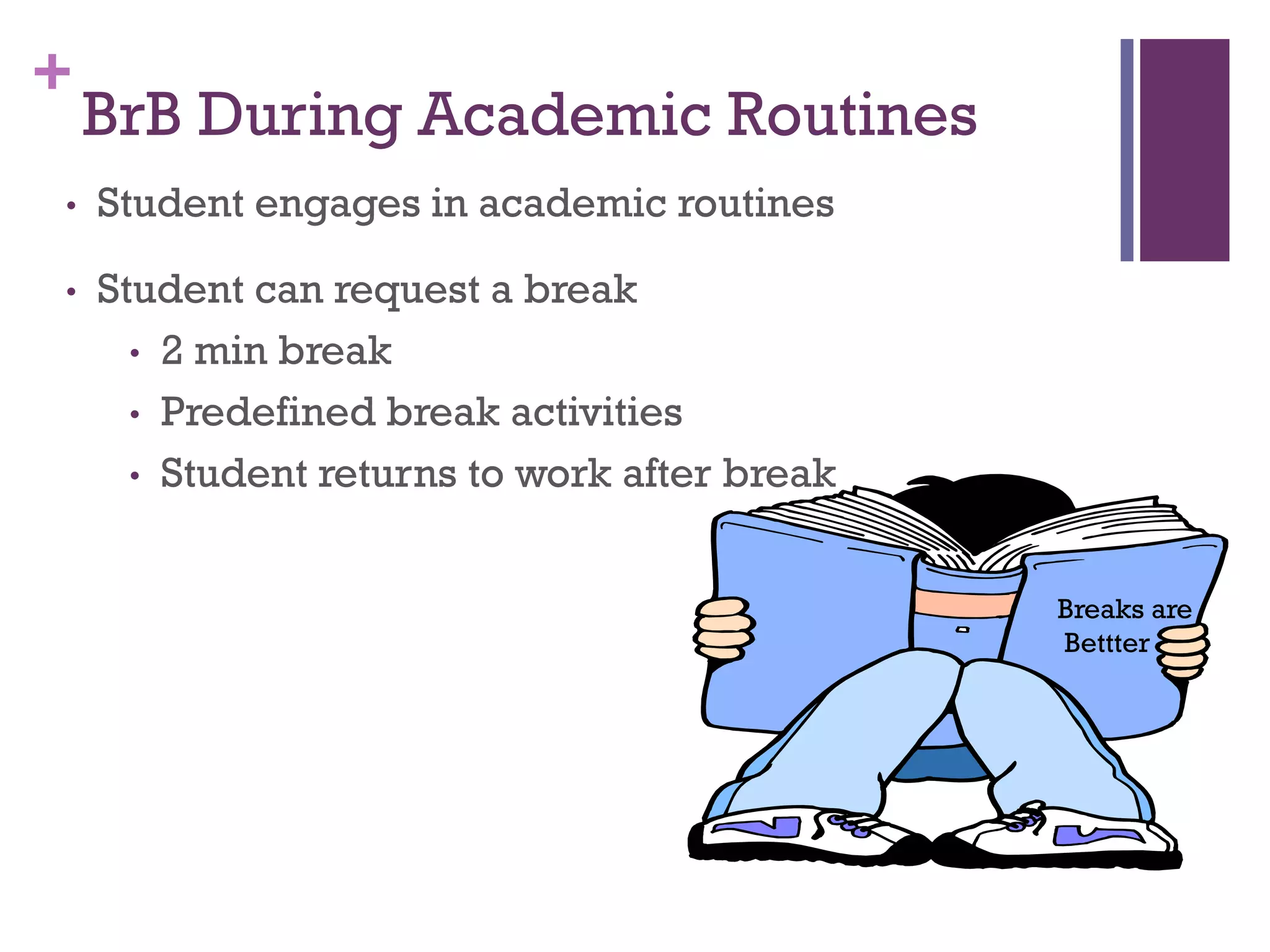 +
    BrB During Academic Routines
•   Student engages in academic routines

•   Student can request a break
      • 2 min break
      • Predefined break activities
      • Student returns to work after break



                                              Breaks are
                                              Bettter
 