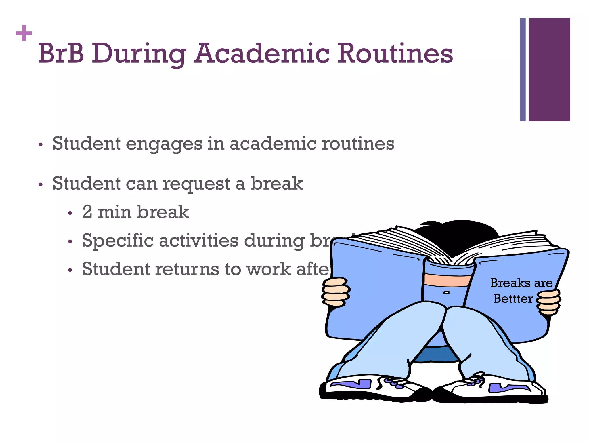 +
    BrB During Academic Routines

    •   Student engages in academic routines

    •   Student can request a break
          • 2 min break
          • Specific activities during break
          • Student returns to work after break
                                                  Breaks are
                                                  Bettter
 