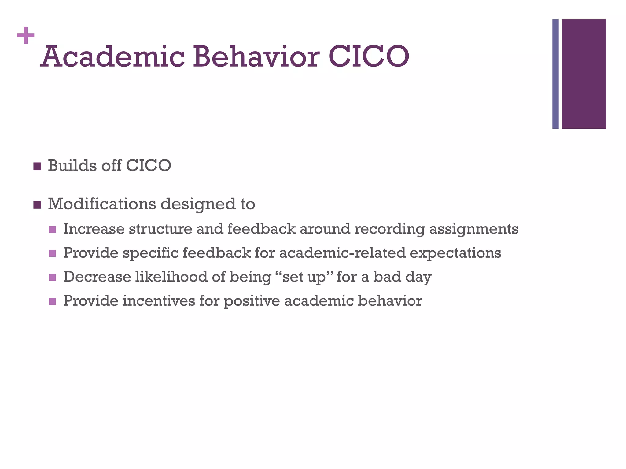 +
    Academic Behavior CICO


   Builds off CICO

   Modifications designed to
       Increase structure and feedback around recording assignments
       Provide specific feedback for academic-related expectations
       Decrease likelihood of being “set up” for a bad day
       Provide incentives for positive academic behavior
 
