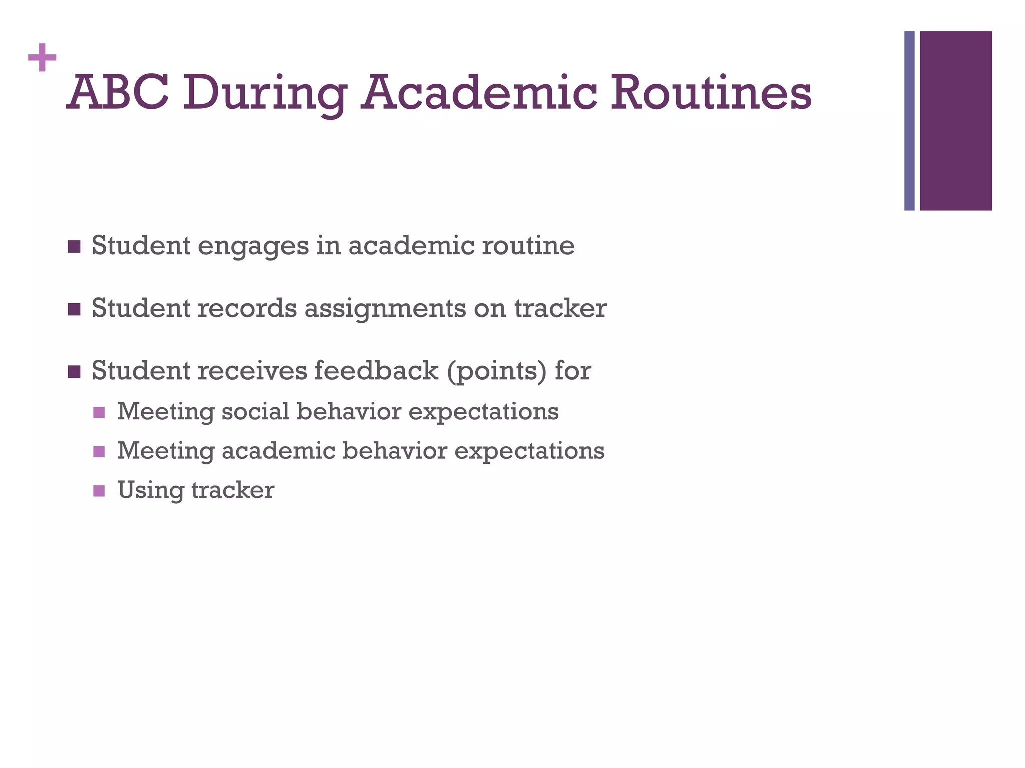 +
    ABC During Academic Routines

       Student engages in academic routine

       Student records assignments on tracker

       Student receives feedback (points) for
           Meeting social behavior expectations
           Meeting academic behavior expectations
           Using tracker
 