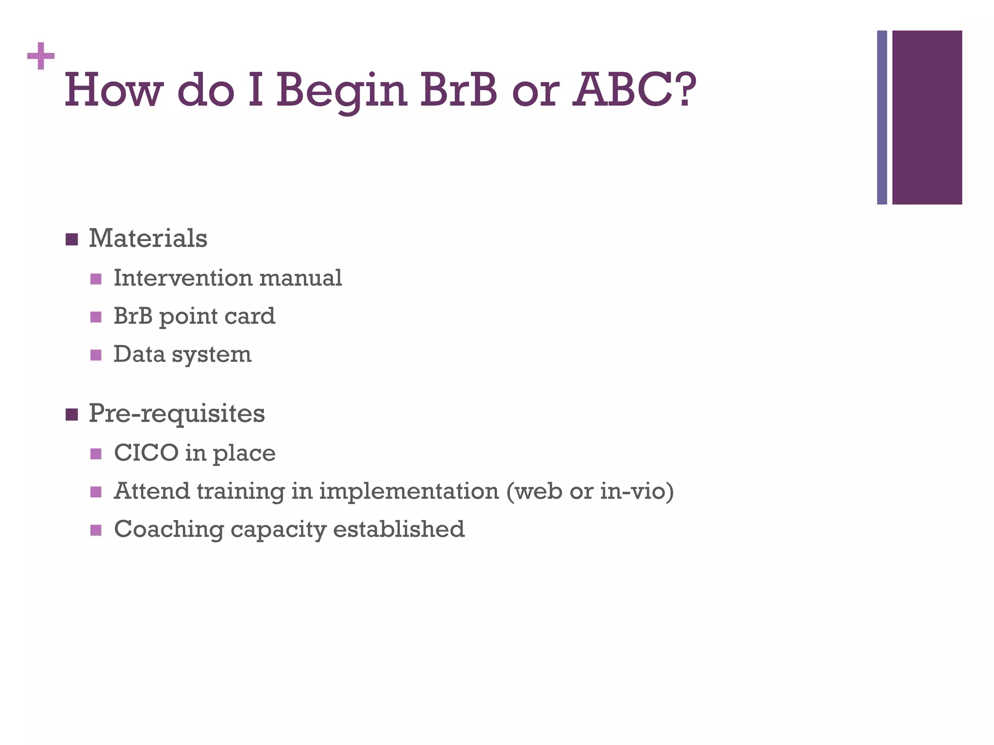 +
    How do I Begin BrB or ABC?

       Materials
           Intervention manual
           BrB point card
           Data system

       Pre-requisites
           CICO in place
           Attend training in implementation (web or in-vio)
           Coaching capacity established
 
