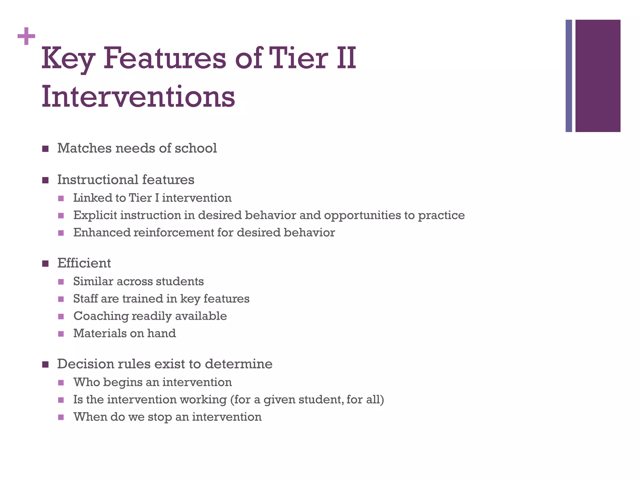 +
    Key Features of Tier II
    Interventions
       Matches needs of school

       Instructional features
           Linked to Tier I intervention
           Explicit instruction in desired behavior and opportunities to practice
           Enhanced reinforcement for desired behavior

       Efficient
           Similar across students
           Staff are trained in key features
           Coaching readily available
           Materials on hand

       Decision rules exist to determine
           Who begins an intervention
           Is the intervention working (for a given student, for all)
           When do we stop an intervention
 