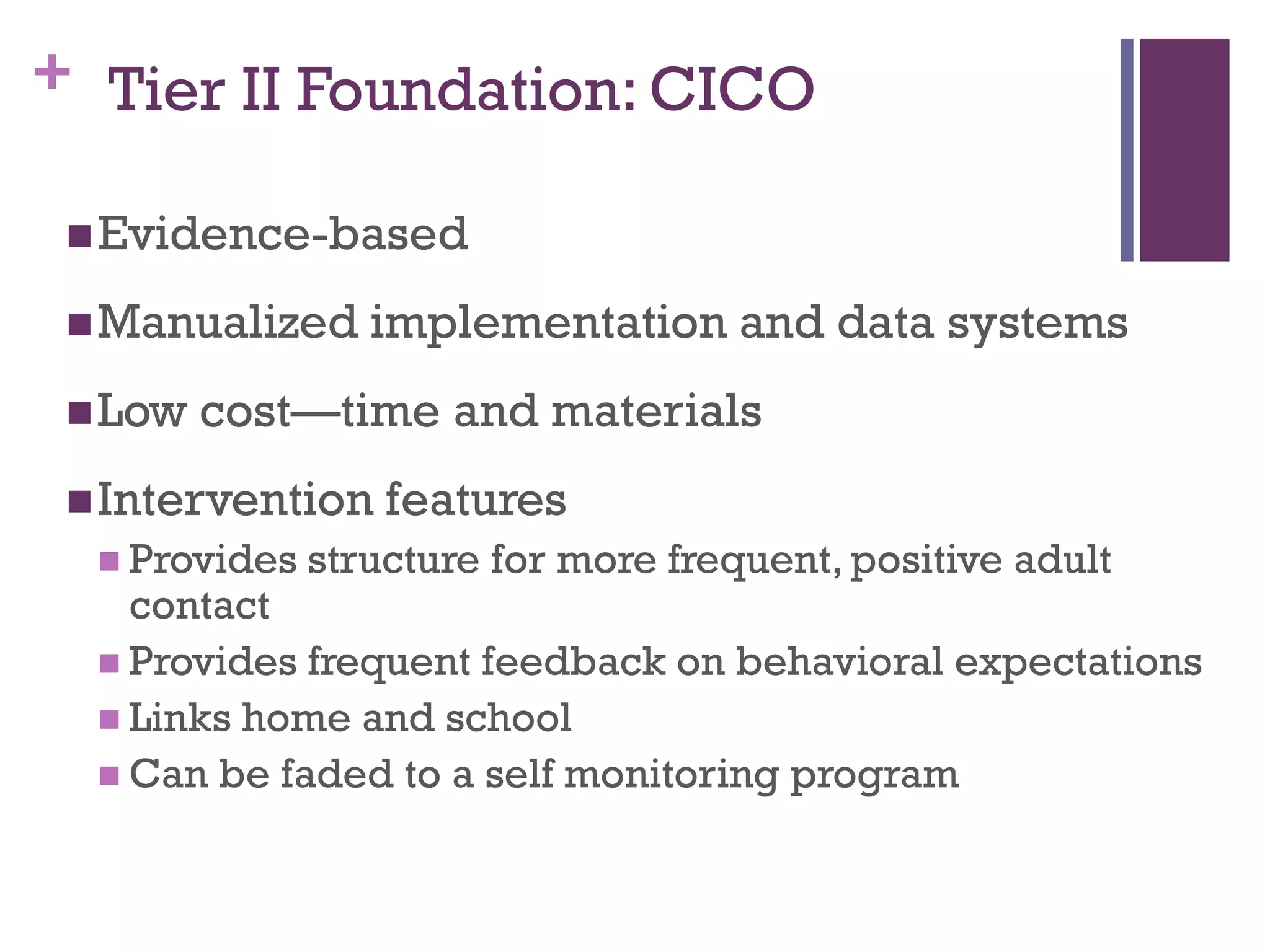 + Tier II Foundation: CICO

  Evidence-based

  Manualized     implementation and data systems
  Low   cost—time and materials
  Intervention    features
   Provides   structure for more frequent, positive adult
    contact
   Provides frequent feedback on behavioral expectations
   Links home and school
   Can be faded to a self monitoring program
 