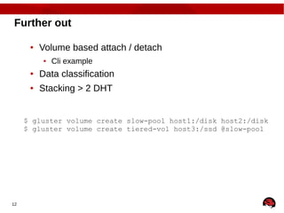 12
Further out
● Volume based attach / detach
● Cli example
● Data classification
● Stacking > 2 DHT
$ gluster volume create slow-pool host1:/disk host2:/disk
$ gluster volume create tiered-vol host3:/ssd @slow-pool
 