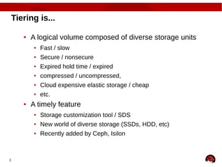 2
Tiering is...
● A logical volume composed of diverse storage units
● Fast / slow
● Secure / nonsecure
● Expired hold time / expired
● compressed / uncompressed,
● Cloud expensive elastic storage / cheap
● etc.
● A timely feature
● Storage customization tool / SDS
● New world of diverse storage (SSDs, HDD, etc)
● Recently added by Ceph, Isilon
 