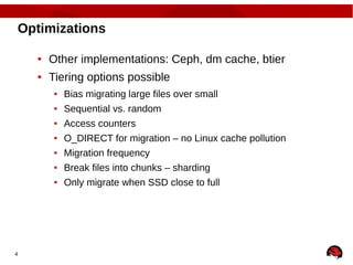 4
Optimizations
● Other implementations: Ceph, dm cache, btier
● Tiering options possible
● Bias migrating large files over small
● Sequential vs. random
● Access counters
● O_DIRECT for migration – no Linux cache pollution
● Migration frequency
● Break files into chunks – sharding
● Only migrate when SSD close to full
 