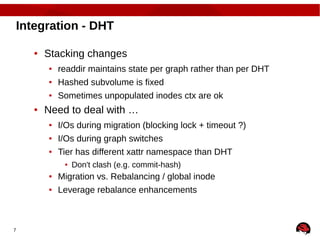 7
Integration - DHT
● Stacking changes
● readdir maintains state per graph rather than per DHT
● Hashed subvolume is fixed
● Sometimes unpopulated inodes ctx are ok
● Need to deal with …
● I/Os during migration (blocking lock + timeout ?)
● I/Os during graph switches
● Tier has different xattr namespace than DHT
● Don't clash (e.g. commit-hash)
● Migration vs. Rebalancing / global inode
● Leverage rebalance enhancements
 