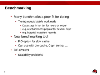 9
Benchmarking
● Many benchmarks a poor fit for tiering
● Tiering needs stable workloads
● Data stays in hot tier for hours or longer
● e.g. a set of videos popular for several days
● e.g. hospital in-patient records
● New benchmarking tool
● FIO option for slow cache
● Can use with dm-cache, Ceph tiering, …
● DB results
● Scalability problems
 