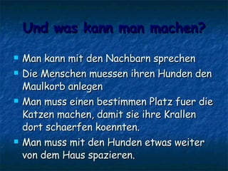 Und was kann man machen? Man kann mit den Nachbarn sprechen Die Menschen muessen ihren Hunden den Maulkorb anlegen Man muss einen bestimmen Platz fuer die Katzen machen, damit sie ihre Krallen dort schaerfen koennten. Man muss mit den Hunden etwas weiter von dem Haus spazieren.  
