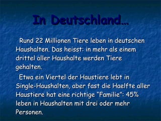 In Deutschland… Rund 22 Millionen Tiere leben in deutschen Haushalten. Das heisst: in mehr als einem drittel aller Haushalte werden Tiere  gehalten.  Etwa ein Viertel der Haustiere lebt in Single-Haushalten, aber fast die Haelfte aller Haustiere hat eine richtige “Familie”: 45% leben in Haushalten mit drei oder mehr Personen.  