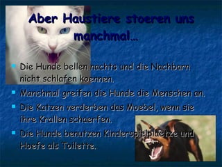 Aber Haustiere stoeren uns manchmal…   Die Hunde bellen nachts und die Nachbarn nicht schlafen koennen. Manchmal greifen die Hunde die Menschen an. Die Katzen verderben das Moebel, wenn sie ihre Krallen schaerfen. Die Hunde benutzen Kinderspielplaetze und Hoefe als Toilette. 