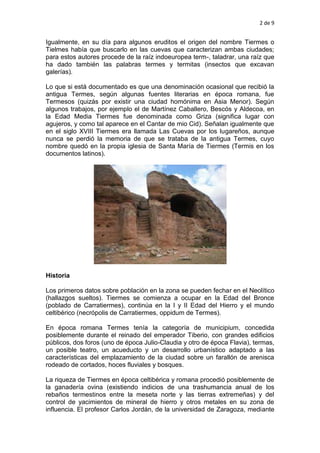 2 de 9
Igualmente, en su día para algunos eruditos el origen del nombre Tiermes o
Tielmes había que buscarlo en las cuevas que caracterizan ambas ciudades;
para estos autores procede de la raíz indoeuropea term-, taladrar, una raíz que
ha dado también las palabras termes y termitas (insectos que excavan
galerías).
Lo que si está documentado es que una denominación ocasional que recibió la
antigua Termes, según algunas fuentes literarias en época romana, fue
Termesos (quizás por existir una ciudad homónima en Asia Menor). Según
algunos trabajos, por ejemplo el de Martínez Caballero, Bescós y Aldecoa, en
la Edad Media Tiermes fue denominada como Griza (significa lugar con
agujeros, y como tal aparece en el Cantar de mio Cid). Señalan igualmente que
en el siglo XVIII Tiermes era llamada Las Cuevas por los lugareños, aunque
nunca se perdió la memoria de que se trataba de la antigua Termes, cuyo
nombre quedó en la propia iglesia de Santa María de Tiermes (Termis en los
documentos latinos).
Historia
Los primeros datos sobre población en la zona se pueden fechar en el Neolítico
(hallazgos sueltos). Tiermes se comienza a ocupar en la Edad del Bronce
(poblado de Carratiermes), continúa en la I y II Edad del Hierro y el mundo
celtibérico (necrópolis de Carratiermes, oppidum de Termes).
En época romana Termes tenía la categoría de municipium, concedida
posiblemente durante el reinado del emperador Tiberio, con grandes edificios
públicos, dos foros (uno de época Julio-Claudia y otro de época Flavia), termas,
un posible teatro, un acueducto y un desarrollo urbanístico adaptado a las
características del emplazamiento de la ciudad sobre un farallón de arenisca
rodeado de cortados, hoces fluviales y bosques.
La riqueza de Tiermes en época celtibérica y romana procedió posiblemente de
la ganadería ovina (existiendo indicios de una trashumancia anual de los
rebaños termestinos entre la meseta norte y las tierras extremeñas) y del
control de yacimientos de mineral de hierro y otros metales en su zona de
influencia. El profesor Carlos Jordán, de la universidad de Zaragoza, mediante
 