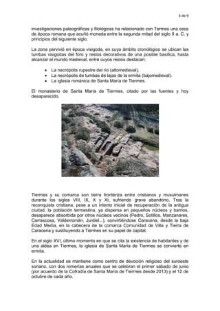 3 de 9
investigaciones paleográficas y filológicas ha relacionado con Termes una ceca
de época romana que acuñó moneda entre la segunda mitad del siglo II a. C. y
principios del siguiente siglo.
La zona pervivió en época visigoda, en cuyo ámbito cronológico se ubican las
tumbas visigodas del foro y restos decorativos de una posible basílica, hasta
alcanzar el mundo medieval, entre cuyos restos destacan:
 La necrópolis rupestre del río (altomedieval).
 La necrópolis de tumbas de lajas de la ermita (bajomedieval).
 La iglesia románica de Santa María de Tiermes.
El monasterio de Santa María de Tiermes, citado por las fuentes y hoy
desaparecido.
Tiermes y su comarca son tierra fronteriza entre cristianos y musulmanes
durante los siglos VIII, IX, X y XI, sufriendo grave abandono. Tras la
reconquista cristiana, pese a un intento inicial de recuperación de la antigua
ciudad, la población termestina, ya dispersa en pequeños núcleos y barrios,
desaparece absorbida por otros núcleos vecinos (Pedro, Sotillos, Manzanares,
Carrascosa, Valderromán, Jurdiel...), convirtiéndose Caracena, desde la baja
Edad Media, en la cabecera de la comarca Comunidad de Villa y Tierra de
Caracena y sustituyendo a Tiermes en su papel de capital.
En el siglo XVI, último momento en que se cita la existencia de habitantes y de
una aldea en Tiermes, la iglesia de Santa María de Tiermes se convierte en
ermita.
En la actualidad se mantiene como centro de devoción religioso del suroeste
soriano, con dos romerías anuales que se celebran el primer sábado de junio
(por acuerdo de la Cofradía de Santa María de Tiermes desde 2013) y el 12 de
octubre de cada año.
 
