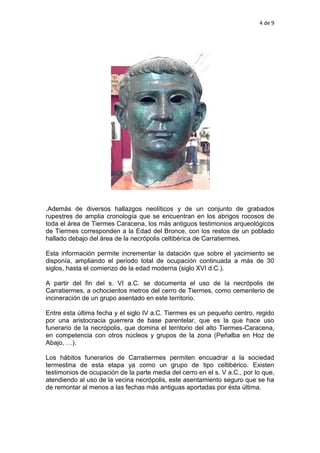 4 de 9
.Además de diversos hallazgos neolíticos y de un conjunto de grabados
rupestres de amplia cronología que se encuentran en los abrigos rocosos de
toda el área de Tiermes Caracena, los más antiguos testimonios arqueológicos
de Tiermes corresponden a la Edad del Bronce, con los restos de un poblado
hallado debajo del área de la necrópolis celtibérica de Carratiermes.
Esta información permite incrementar la datación que sobre el yacimiento se
disponía, ampliando el periodo total de ocupación continuada a más de 30
siglos, hasta el comienzo de la edad moderna (siglo XVI d.C.).
A partir del fin del s. VI a.C. se documenta el uso de la necrópolis de
Carratiermes, a ochocientos metros del cerro de Tiermes, como cementerio de
incineración de un grupo asentado en este territorio.
Entre esta última fecha y el siglo IV a.C. Tiermes es un pequeño centro, regido
por una aristocracia guerrera de base parentelar, que es la que hace uso
funerario de la necrópolis, que domina el territorio del alto Tiermes-Caracena,
en competencia con otros núcleos y grupos de la zona (Peñalba en Hoz de
Abajo, …).
Los hábitos funerarios de Carratiermes permiten encuadrar a la sociedad
termestina de esta etapa ya como un grupo de tipo celtibérico. Existen
testimonios de ocupación de la parte media del cerro en el s. V a.C., por lo que,
atendiendo al uso de la vecina necrópolis, este asentamiento seguro que se ha
de remontar al menos a las fechas más antiguas aportadas por ésta última.
 