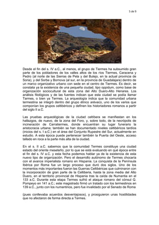 5 de 9
Desde el fin del s. IV a.C., al menos, el grupo de Tiermes ha subsumido gran
parte de los pobladores de los valles altos de los ríos Tiermes, Caracena y
Pedro (al norte de las Sierras de Pela y del Bulejo, en la actual provincia de
Soria), y del Sorbe y Bornova (al sur, en la provincia de Guadalajara) dentro de
un marco organizativo urbano con sede en el centro de Tiermes. Es decir, se
constata ya la existencia de una pequeña ciudad, tipo oppidum, como base de
organización sociocultural de esta zona del Alto Duero-Alto Henares. Los
análisis filológicos y de las fuentes indican que esta ciudad se podía llamar
Tarmes, o bien ya Termes. La arqueología indica que la comunidad urbana
termestina se integró dentro del grupo étnico arévaco, uno de los varios que
componían los grupos celtibéricos y definen los historiadores romanos a partir
del siglo II a.C.
Las pruebas arqueológicas de la ciudad celtíbera se manifiestan en los
hallazgos, de nuevo, de la zona del Foro, y, sobre todo, de la necrópolis de
incineración de Carratiermes, donde encuentran su lugar funerario la
aristocracia urbana; también se han documentado niveles celtibéricos tardíos
(inicios del s. I a.C.) en el área del Conjunto Rupestre del Sur, actualmente en
estudio. A esta época puede pertenecer también la Puerta del Oeste, acceso
tallado en roca a la parte más alta de la ciudad.
En el s. II a.C. sabemos que la comunidad Termes constituye una ciudad
estado del oriente meseteño, por lo que se está evaluando en qué época entre
el fin del s. IV a.C. y esta fecha podemos hablar ya de la existencia de esta
nuevo tipo de organización. Pero el desarrollo autónomo de Termes chocaría
con el avance imperialista romano en Hispania. La conquista de la Península
Ibérica por Roma fue un largo proceso que duró dos siglos. Uno de los
momentos más importantes fueron las Guerras Celtibéricas que culminaron con
la incorporación de gran parte de la Celtiberia, hasta la zona media del Alto
Duero, en el territorio provincial de Hispania tras la caída de Numantia en el
133 a.C. Durante esta etapa Termes sufrió el ataque romano del cónsul Q.
Pompeyo en 141 a.C.; este magistrado firmó un tratado con los termestinos en
139 a.C., junto con los numantinos, pero fue invalidado por el Senado de Roma
(pues conllevaba acuerdos desventajosos), y prosiguieron unas hostilidades
que no afectaron de forma directa a Termes.
 