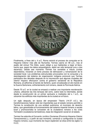 6 de 9
Finalmente, a fines del s. II a.C. Roma reinició el proceso de conquista en la
Hispania Citerior más allá de Numantia; Termes caería en 98 a.C., tras el
asalto del cónsul Tito Didio, quien obligó a sus habitantes a bajar al llano;
hecho que, según los datos arqueológicos, debió ser sólo temporal (uno o dos
decenios). Desde ese momento Termes fue sometida a tributo (civitas
stipendiaria), iniciando un lento proceso de latinización y romanización de la
sociedad local. Los problemas estructurales provocados con la conquista y la
desintegración del sistema de organización indígena promovió que Termes
participara dos décadas después en la insurrección que algunas ciudades del
interior hispano efectuaron contra el gobierno senatorial de la República
Romana, al adherirse al bando de Sertorio, quien encabezaba el otro bando en
la Guerra Sertoriana, enfrentamiento civil romano, desde la Península Ibérica.
Desde 70 a.C. en la ciudad se empezó a realizar una importante reordenación
urbana, utilizando las tres terrazas del cerro, sobre todo la intermedia, donde
desde la construcción de un primer santuario a mediados del s. I a.C., se
ubicarían los edificios más importantes de la ciudad en el futuro.
Un siglo después, en época del emperador Tiberio (14-37 d.C.), las
transformaciones habían sido tan importantes que el estado romano permitió a
Termes la constitución de una entidad autónoma, el municipio de derecho
latino, que garantizaba el funcionamiento del sistema imperial romano a escala
local y promocionaba la concesión de la ciudadanía romana a los cives
Termestini (ciudadanos termestinos), base de integración social en el estado.
Termes fue adscrita al Convento Jurídico Cluniense (Provincia Hispania Citerior
Tarraconensis) y, a partir de ese momento, comenzó a configurarse la ciudad
hispano romana, cuyo momento de mayor esplendor se sitúa entre los siglos I y
II d.C.
 