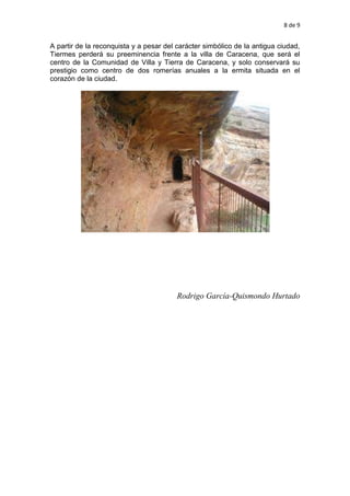 8 de 9
A partir de la reconquista y a pesar del carácter simbólico de la antigua ciudad,
Tiermes perderá su preeminencia frente a la villa de Caracena, que será el
centro de la Comunidad de Villa y Tierra de Caracena, y solo conservará su
prestigio como centro de dos romerías anuales a la ermita situada en el
corazón de la ciudad.
Rodrigo García-Quismondo Hurtado
 