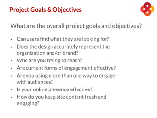 Project Goals & Objectives
What are the overall project goals and objectives?
• Can users find what they are looking for?
• Does the design accurately represent the
organization and/or brand?
• Who are you trying to reach?
• Are current forms of engagement effective?
• Are you using more than one way to engage
with audiences?
• Is your online presence effective?
• How do you keep site content fresh and
engaging?
 
