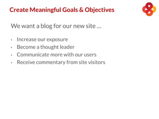 Create Meaningful Goals & Objectives
We want a blog for our new site …
• Increase our exposure
• Become a thought leader
• Communicate more with our users
• Receive commentary from site visitors
 