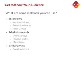 Get to Know Your Audience
What are some methods you can use?
• Interviews
o Key stakeholders
o External audiences
o Focus Groups
• Market research
o Online surveys
o Previous studies
o Market data
• Site analytics
o Google Analytics
 