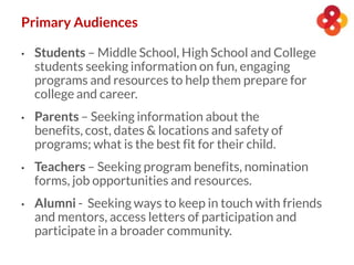 • Students – Middle School, High School and College
students seeking information on fun, engaging
programs and resources to help them prepare for
college and career.
• Parents – Seeking information about the
benefits, cost, dates & locations and safety of
programs; what is the best fit for their child.
• Teachers – Seeking program benefits, nomination
forms, job opportunities and resources.
• Alumni - Seeking ways to keep in touch with friends
and mentors, access letters of participation and
participate in a broader community.
Primary Audiences
 