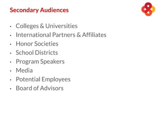 • Colleges & Universities
• International Partners & Affiliates
• Honor Societies
• School Districts
• Program Speakers
• Media
• Potential Employees
• Board of Advisors
Secondary Audiences
 