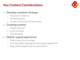  Develop a content strategy
o Know your audience
o Get to the point
o Create a hierarchy of information
 Creating context
o Images and text
o Calls-to-action
o Task oriented
 Deliver a good experience
o Reflect your core message
o Use actionable language to encourage engagement
o Align editorial goals and tone of website
Key Content Considerations
 