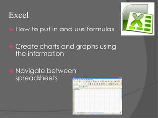 Excel
   How to put in and use formulas

   Create charts and graphs using
    the information

   Navigate between
    spreadsheets
 