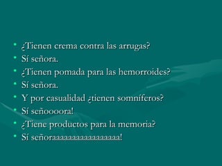 ¿Tienen crema contra las arrugas? Sí señora. ¿Tienen pomada para las hemorroides? Sí señora. Y por casualidad ¿tienen somníferos? Sí señoooora! ¿Tiene productos para la memoria? Sí señoraaaaaaaaaaaaaaaaa!