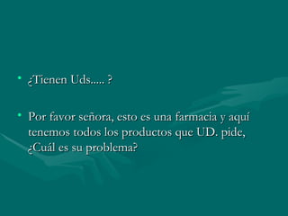 ¿Tienen Uds..... ? Por favor señora, esto es una farmacia y aquí tenemos todos los productos que UD. pide, ¿Cuál es su problema?