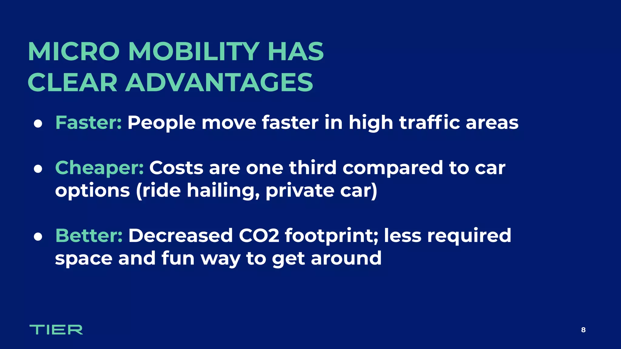 MICRO MOBILITY HAS
CLEAR ADVANTAGES
8
● Faster: People move faster in high trafﬁc areas
● Cheaper: Costs are one third compared to car
options (ride hailing, private car)
● Better: Decreased CO2 footprint; less required
space and fun way to get around
 