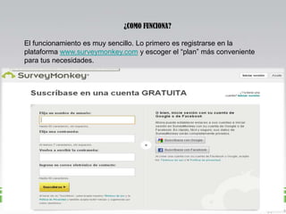¿COMO FUNCIONA?
El funcionamiento es muy sencillo. Lo primero es registrarse en la
plataforma www.surveymonkey.com y escoger el “plan” más conveniente
para tus necesidades.

 