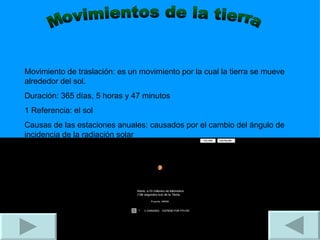 Movimientos de la tierra Movimiento de traslación: es un movimiento por la cual la tierra se mueve alrededor del sol. Duración: 365 días, 5 horas y 47 minutos 1 Referencia: el sol Causas de las estaciones anuales: causados por el cambio del ángulo de incidencia de la radiación solar