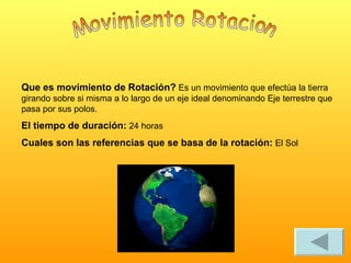 Movimiento Rotacion Que es movimiento de Rotación? Es un movimiento que efectúa la tierra girando sobre si misma a lo largo de un eje ideal denominando Eje terrestre que pasa por sus polos. El tiempo de duración: 24 horas Cuales son las referencias que se basa de la rotación: El Sol