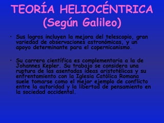 TEORÍA HELIOCÉNTRICA (Según Galileo) Sus logros incluyen la mejora del telescopio, gran variedad de observaciones astronómicas, y un apoyo determinante para el copernicanismo.  Su carrera científica es complementaria a la de Johannes Kepler. Su trabajo se considera una ruptura de las asentadas ideas aristotélicas y su enfrentamiento con la Iglesia Católica Romana suele tomarse como el mejor ejemplo de conflicto entre la autoridad y la libertad de pensamiento en la sociedad occidental. 