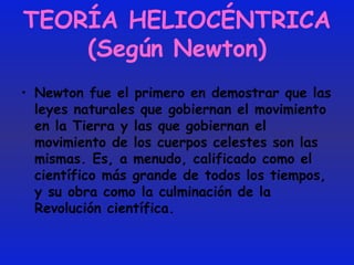 TEORÍA HELIOCÉNTRICA (Según Newton) Newton fue el primero en demostrar que las leyes naturales que gobiernan el movimiento en la Tierra y las que gobiernan el movimiento de los cuerpos celestes son las mismas. Es, a menudo, calificado como el científico más grande de todos los tiempos, y su obra como la culminación de la Revolución científica.  