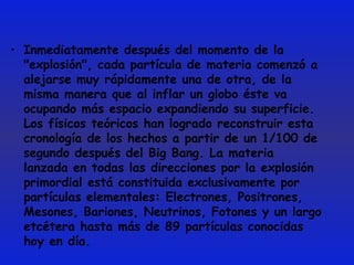 Inmediatamente después del momento de la "explosión", cada partícula de materia comenzó a alejarse muy rápidamente una de otra, de la misma manera que al inflar un globo éste va ocupando más espacio expandiendo su superficie. Los físicos teóricos han logrado reconstruir esta cronología de los hechos a partir de un 1/100 de segundo después del Big Bang. La materia lanzada en todas las direcciones por la explosión primordial está constituida exclusivamente por partículas elementales: Electrones, Positrones, Mesones, Bariones, Neutrinos, Fotones y un largo etcétera hasta más de 89 partículas conocidas hoy en día. 