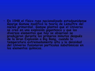 En 1948 el físico ruso nacionalizado estadounidense George Gamow modificó la teoría de Lemaître del núcleo primordial. Gamow planteó que el Universo se creó en una explosión gigantesca y que los diversos elementos que hoy se observan se produjeron durante los primeros minutos después de la Gran Explosión o Big Bang, cuando la temperatura extremadamente alta y la densidad del Universo fusionaron partículas subatómicas en los elementos químicos.  