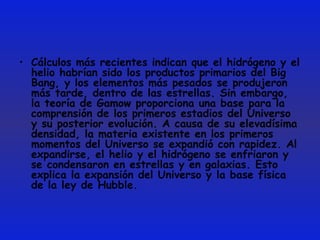 Cálculos más recientes indican que el hidrógeno y el helio habrían sido los productos primarios del Big Bang, y los elementos más pesados se produjeron más tarde, dentro de las estrellas. Sin embargo, la teoría de Gamow proporciona una base para la comprensión de los primeros estadios del Universo y su posterior evolución. A causa de su elevadísima densidad, la materia existente en los primeros momentos del Universo se expandió con rapidez. Al expandirse, el helio y el hidrógeno se enfriaron y se condensaron en estrellas y en galaxias. Esto explica la expansión del Universo y la base física de la ley de Hubble. 