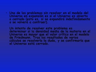Uno de los problemas sin resolver en el modelo del Universo en expansión es si el Universo es abierto o cerrado (esto es, si se expandirá indefinidamente o se volverá a contraer). Un intento de resolver este problema es determinar si la densidad media de la materia en el Universo es mayor que el valor crítico en el modelo de Friedmann. Tras los resultados de varios cálculos se resolvería la duda, y se confirmaría que el Universo está cerrado.  