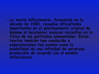 La teoría inflacionaria, formulada en la década de 1980, resuelve dificultades importantes en el planteamiento original de Gamow al incorporar avances recientes en la física de las partículas elementales. Estas teorías también han conducido a especulaciones tan osadas como la posibilidad de una infinidad de universos producidos de acuerdo con el modelo inflacionario.  