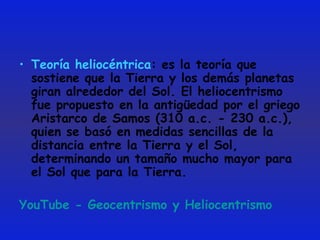 Teoría heliocéntrica : es la teoría que sostiene que la Tierra y los demás planetas giran alrededor del Sol. El heliocentrismo fue propuesto en la antigüedad por el griego Aristarco de Samos (310 a.c. - 230 a.c.), quien se basó en medidas sencillas de la distancia entre la Tierra y el Sol, determinando un tamaño mucho mayor para el Sol que para la Tierra.  YouTube - Geocentrismo y Heliocentrismo 