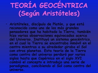 TEORÍA GEOCÉNTRICA (Según Aristóteles) Aristóteles, discípulo de Platón, y que está reconocido como uno de los más grandes pensadores que ha habitado la Tierra, también hizo varias observaciones equivocadas acerca del Universo. Instituyó un sistema geocéntrico, en el cual la Tierra se encontraba inmóvil en el centro mientras a su alrededor giraba el Sol con otros planetas. Esta teoría de la Tierra como centro del universo perduró por varios siglos hasta que Copérnico en el siglo XVI cambió el concepto e introdujo una serie de paradigmas, concibiendo el Sol como centro del universo.  