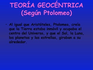 TEORÍA GEOCÉNTRICA (Según Ptolomeo) Al igual que Aristóteles, Ptolomeo, creía que la Tierra estaba inmóvil y ocupaba el centro del Universo, y que el Sol, la Luna, los planetas y las estrellas, giraban a su alrededor. 