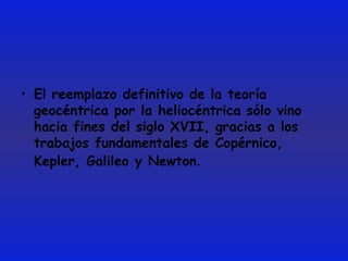 El reemplazo definitivo de la teoría geocéntrica por la heliocéntrica sólo vino hacia fines del siglo XVII, gracias a los trabajos fundamentales de Copérnico, Kepler, Galileo y Newton .  