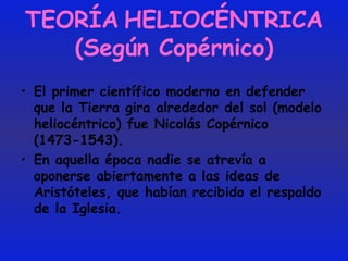 TEORÍA   HELIOCÉNTRICA (Según Copérnico) El primer científico moderno en defender que la Tierra gira alrededor del sol (modelo heliocéntrico) fue Nicolás Copérnico (1473-1543).  En aquella época nadie se atrevía a oponerse abiertamente a las ideas de Aristóteles, que habían recibido el respaldo de la Iglesia. 