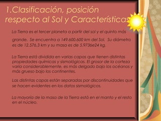 1.Clasificación, posición
respecto al Sol y Características.
La Tierra es el tercer planeta a partir del sol y el quinto más
grande. Se encuentra a 149.600.600 km del Sol. Su diámetro
es de 12.576,3 km y su masa es de 5.9736e24 kg.
La Tierra está dividida en varias capas que tienen distintas
propiedades químicas y sismológicas. El grosor de la corteza
varía considerablemente, es más delgado bajo los océanos y
más grueso bajo los continentes.
Las distintas capas están separadas por discontinuidades que
se hacen evidentes en los datos sismológicos.
La mayoría de la masa de la Tierra está en el manto y el resto
en el núcleo.
 